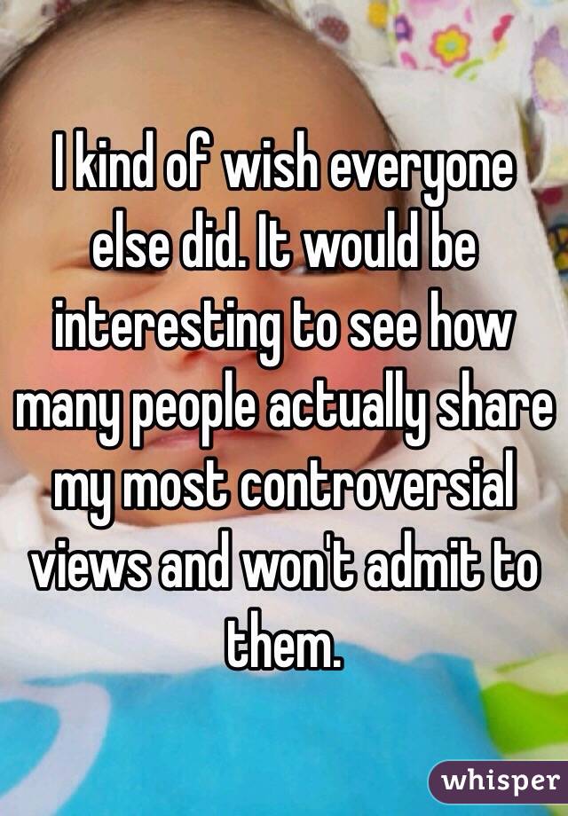 I kind of wish everyone else did. It would be interesting to see how many people actually share my most controversial views and won't admit to them.