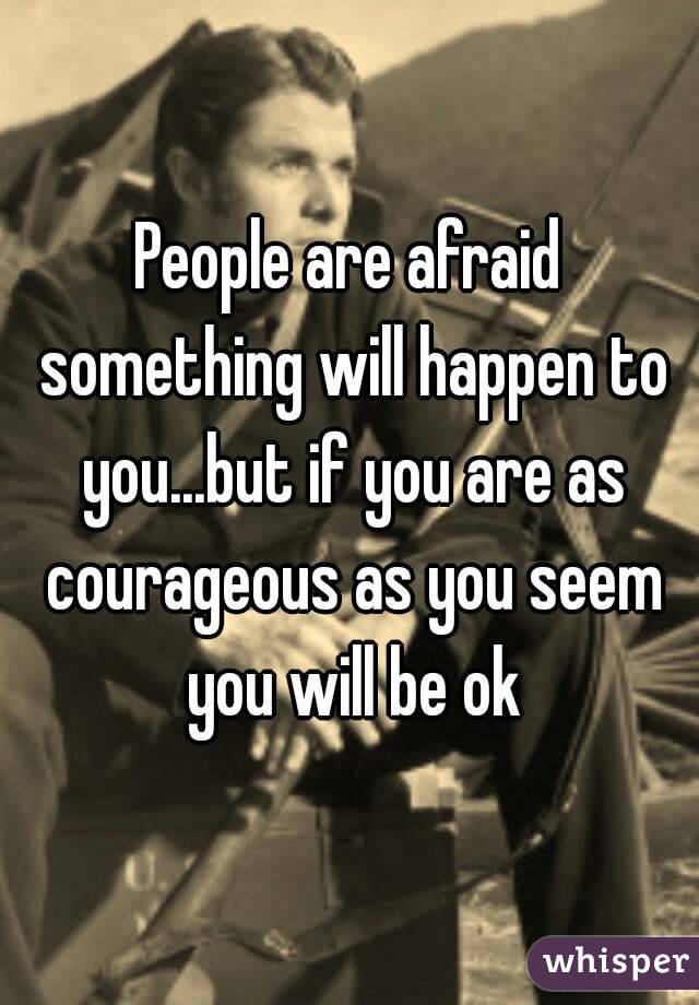 People are afraid something will happen to you...but if you are as courageous as you seem you will be ok