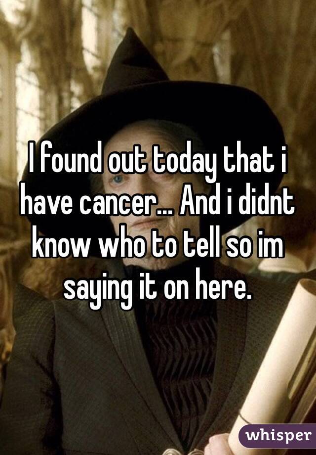 I found out today that i have cancer... And i didnt know who to tell so im saying it on here.