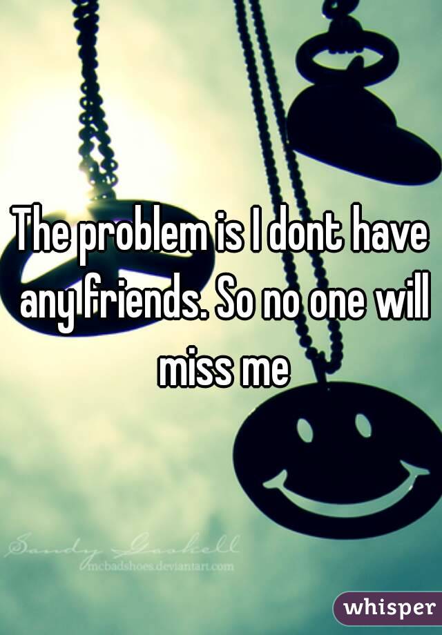 The problem is I dont have any friends. So no one will miss me