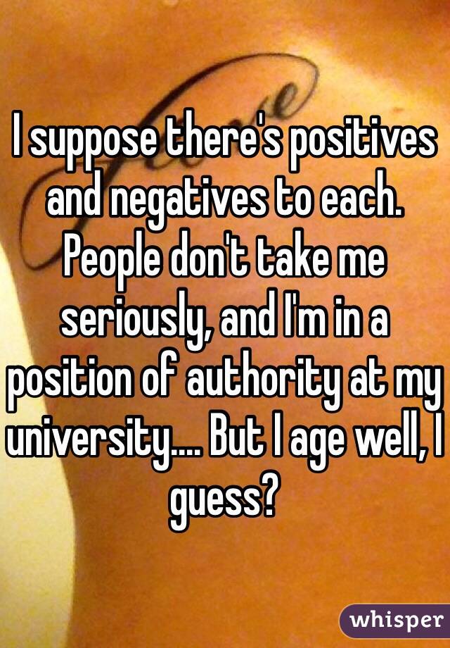 I suppose there's positives and negatives to each. People don't take me seriously, and I'm in a position of authority at my university.... But I age well, I guess?