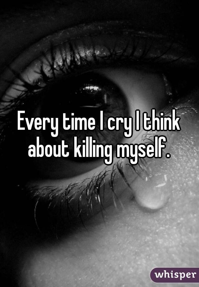 Every time I cry I think about killing myself. 