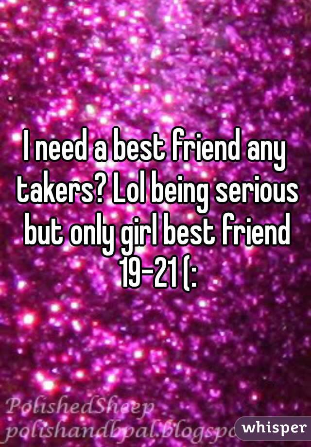 I need a best friend any takers? Lol being serious but only girl best friend 19-21 (: