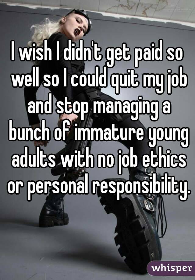 I wish I didn't get paid so well so I could quit my job and stop managing a bunch of immature young adults with no job ethics or personal responsibility. 