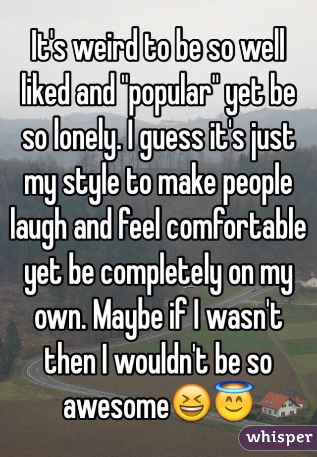 It's weird to be so well liked and "popular" yet be so lonely. I guess it's just my style to make people laugh and feel comfortable yet be completely on my own. Maybe if I wasn't then I wouldn't be so awesome😆😇
