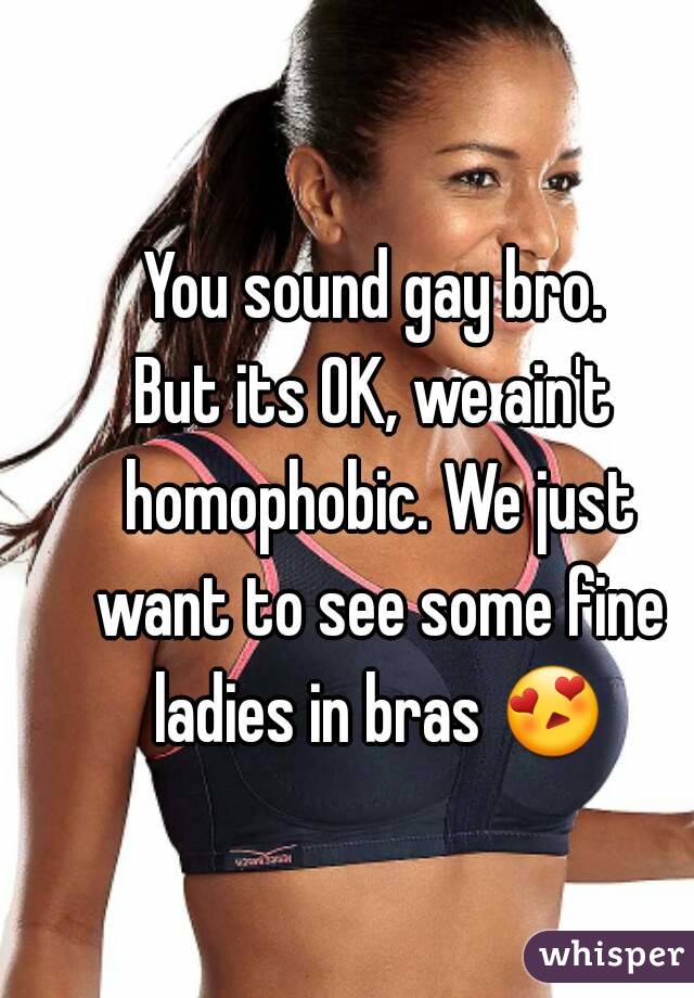 You sound gay bro.
But its OK, we ain't homophobic. We just want to see some fine ladies in bras 😍 