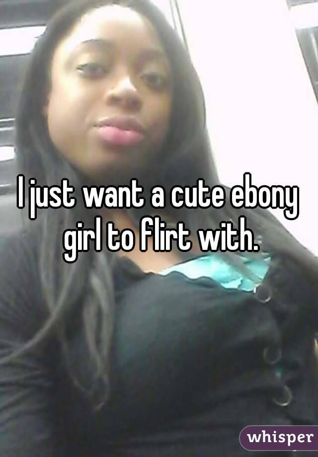 I just want a cute ebony girl to flirt with.