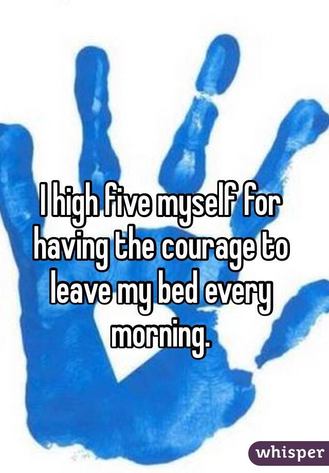I high five myself for having the courage to leave my bed every morning.
