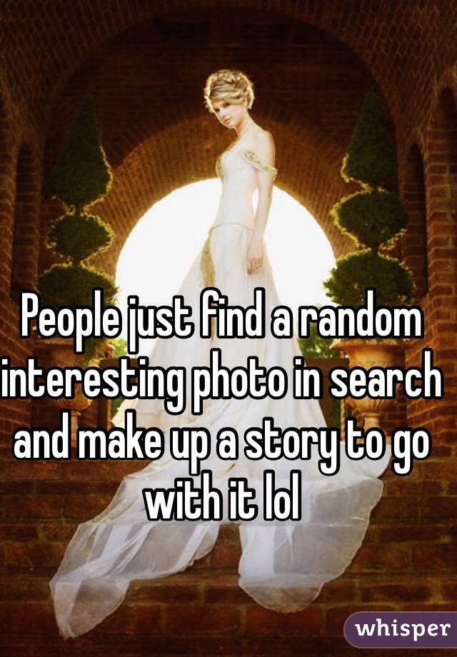 People just find a random interesting photo in search and make up a story to go with it lol