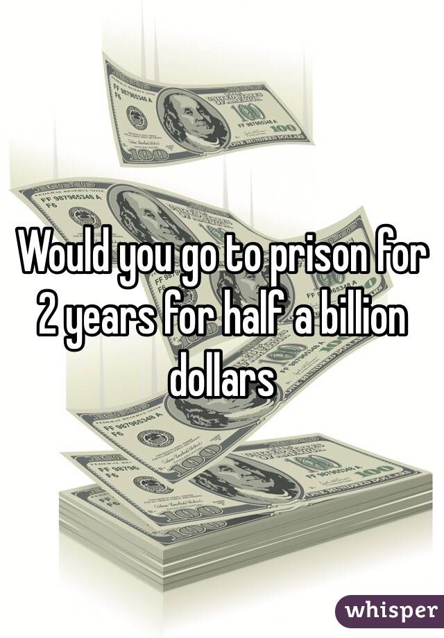 Would you go to prison for 2 years for half a billion dollars 