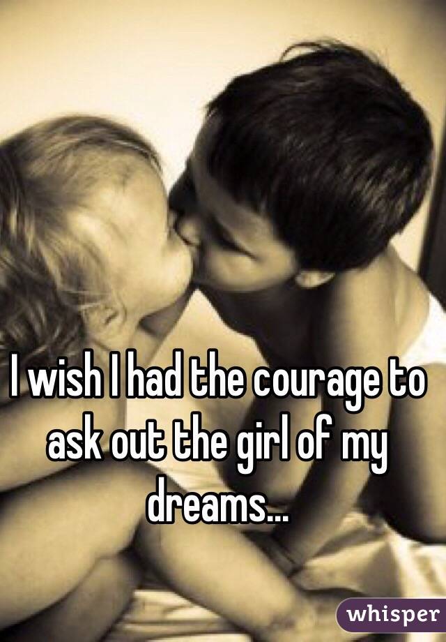 I wish I had the courage to ask out the girl of my dreams...