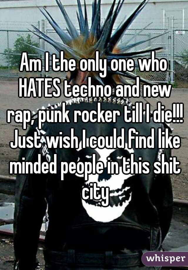 Am I the only one who HATES techno and new rap, punk rocker till I die!!! Just wish I could find like minded people in this shit city