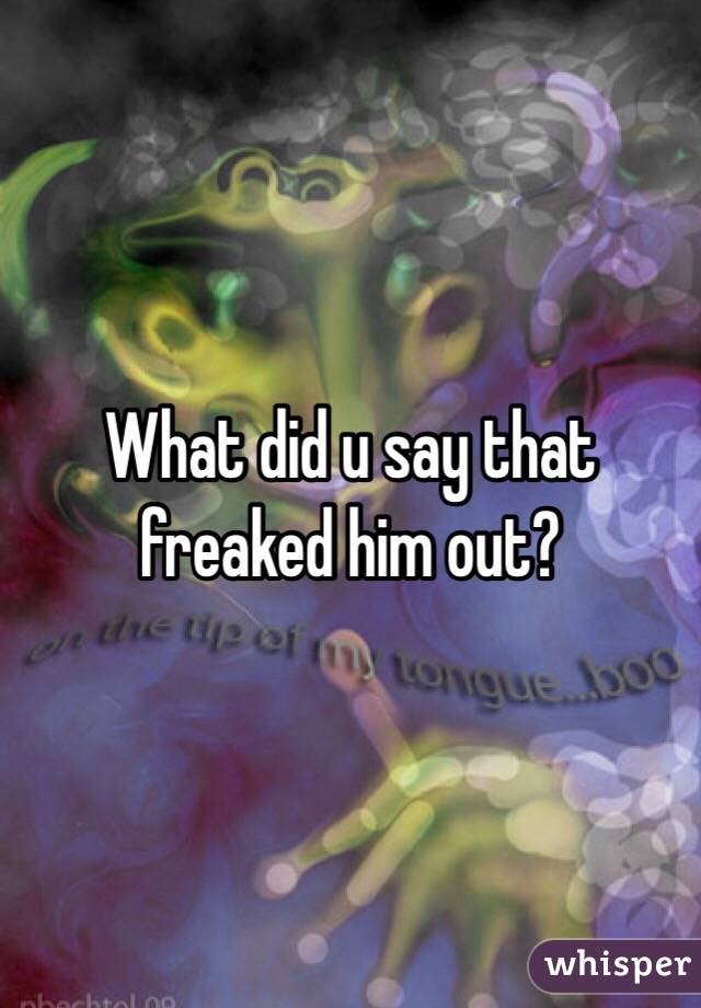 What did u say that freaked him out?