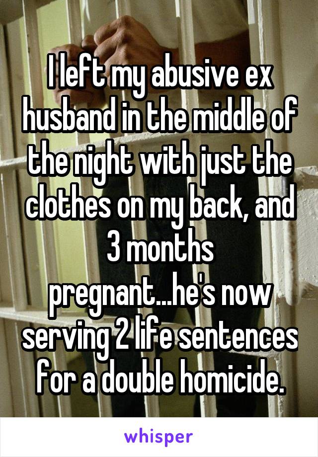 I left my abusive ex husband in the middle of the night with just the clothes on my back, and 3 months pregnant...he's now serving 2 life sentences for a double homicide.