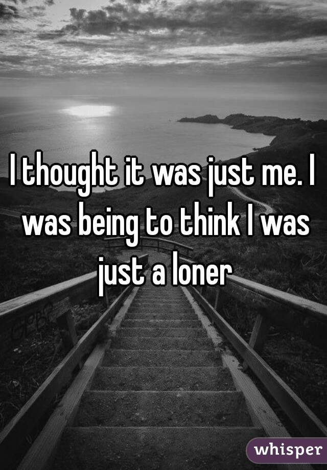 I thought it was just me. I was being to think I was just a loner