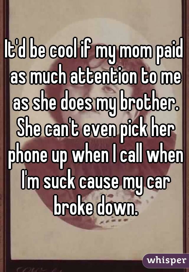 It'd be cool if my mom paid as much attention to me as she does my brother. She can't even pick her phone up when I call when I'm suck cause my car broke down.