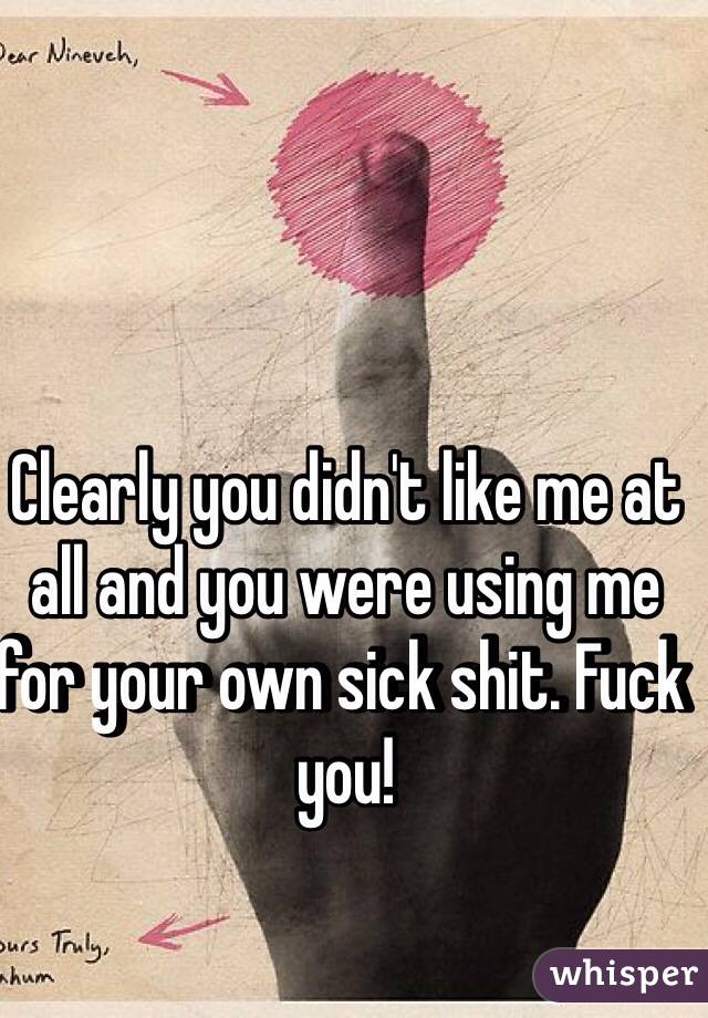 Clearly you didn't like me at all and you were using me for your own sick shit. Fuck you! 