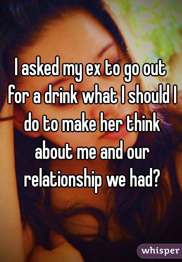 I asked my ex to go out for a drink what I should I do to make her think about me and our relationship we had?