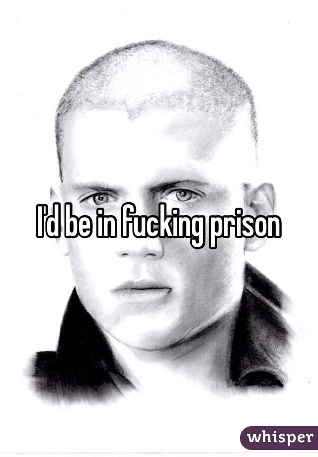 I'd be in fucking prison