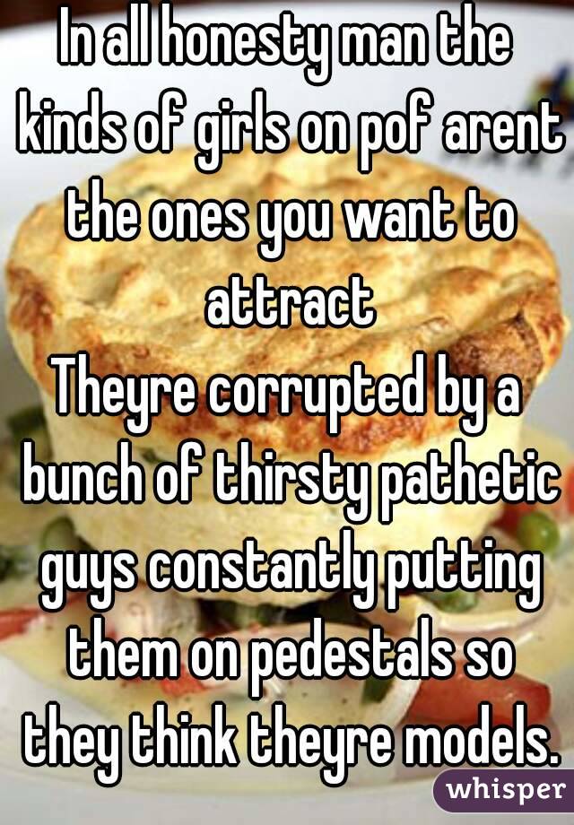 In all honesty man the kinds of girls on pof arent the ones you want to attract
Theyre corrupted by a bunch of thirsty pathetic guys constantly putting them on pedestals so they think theyre models.