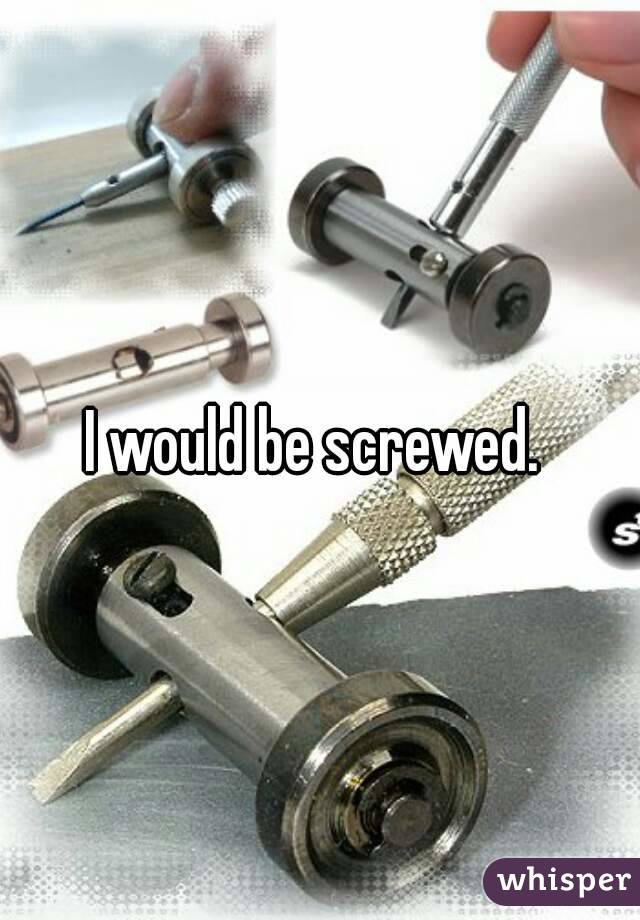 I would be screwed. 