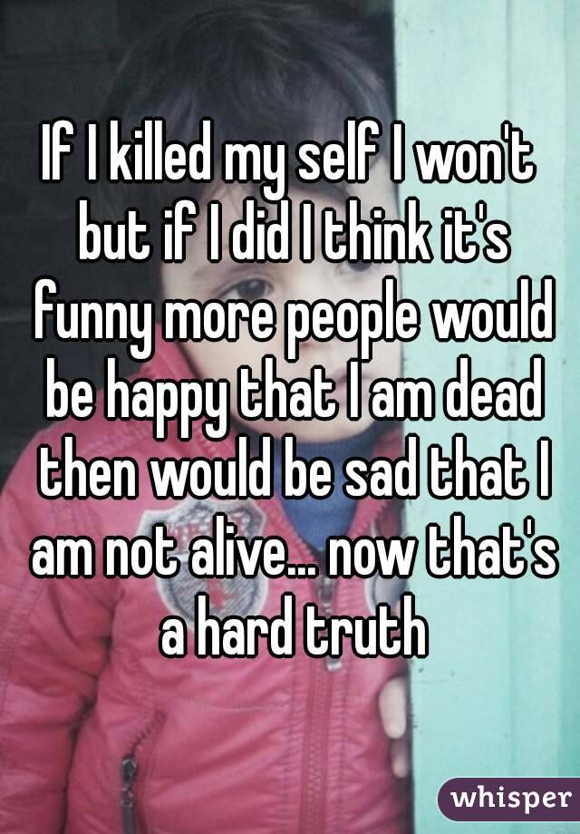 If I killed my self I won't but if I did I think it's funny more people would be happy that I am dead then would be sad that I am not alive... now that's a hard truth