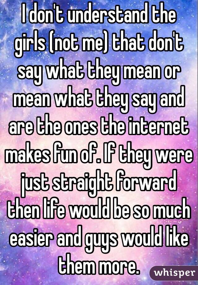 I don't understand the girls (not me) that don't say what they mean or mean what they say and are the ones the internet makes fun of. If they were just straight forward then life would be so much easier and guys would like them more.