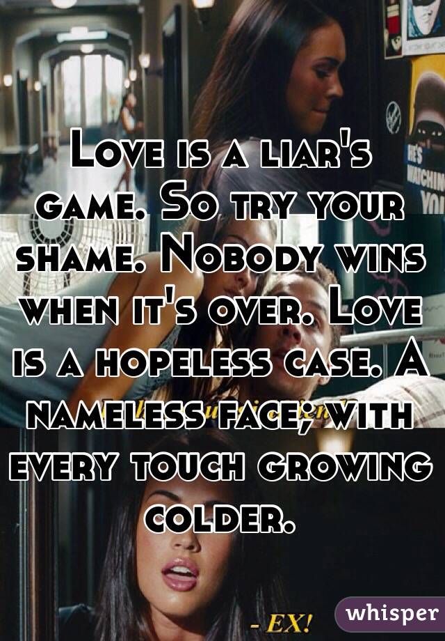 Love is a liar's game. So try your shame. Nobody wins when it's over. Love is a hopeless case. A nameless face; with every touch growing colder.