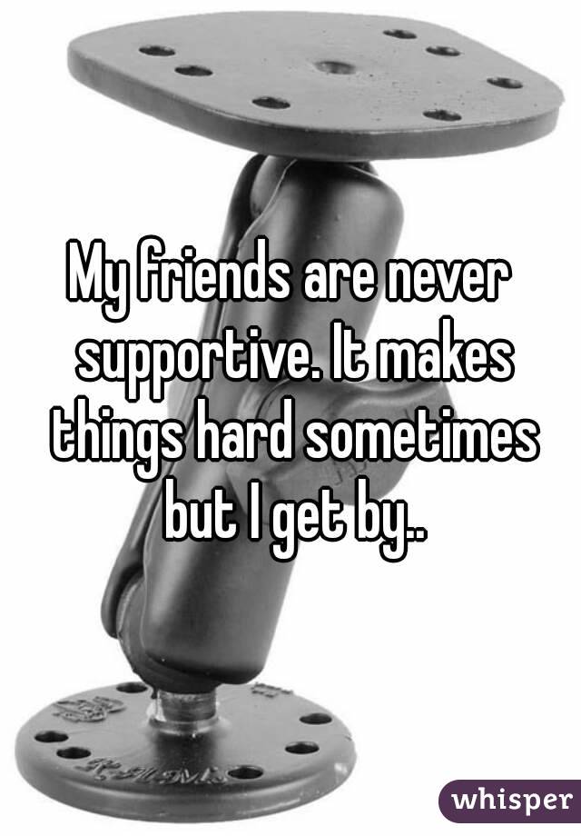 My friends are never supportive. It makes things hard sometimes but I get by..