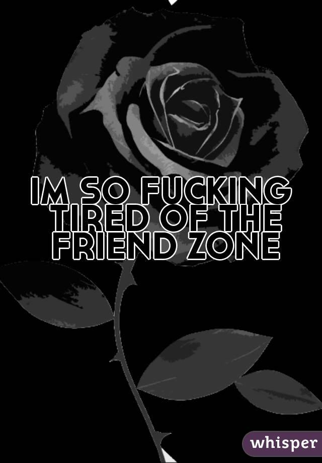 IM SO FUCKING TIRED OF THE FRIEND ZONE