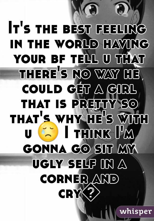 It's the best feeling in the world having your bf tell u that there's no way he could get a girl that is pretty so that's why he's with u 😢 I think I'm gonna go sit my ugly self in a corner and cry👌