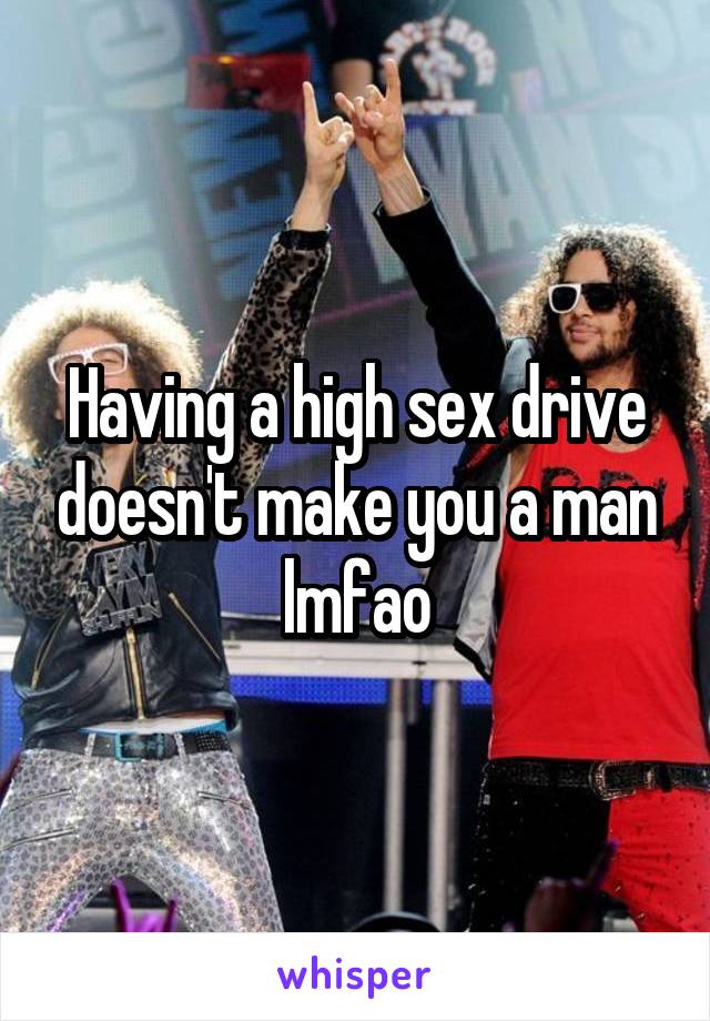 Having a high sex drive doesn't make you a man lmfao