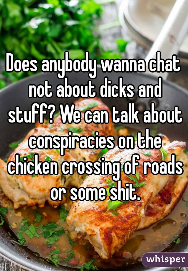 Does anybody wanna chat not about dicks and stuff? We can talk about conspiracies on the chicken crossing of roads or some shit.
