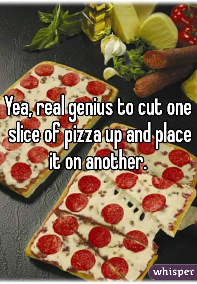 Yea, real genius to cut one slice of pizza up and place it on another. 