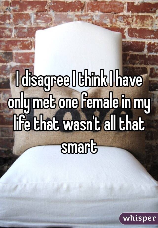 I disagree I think I have only met one female in my life that wasn't all that smart