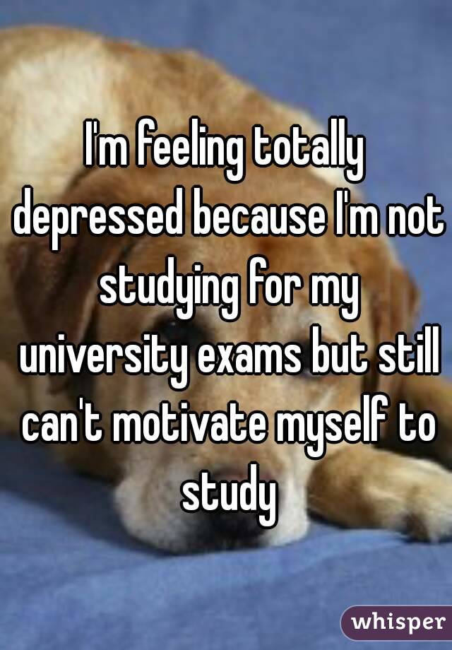 I'm feeling totally depressed because I'm not studying for my university exams but still can't motivate myself to study