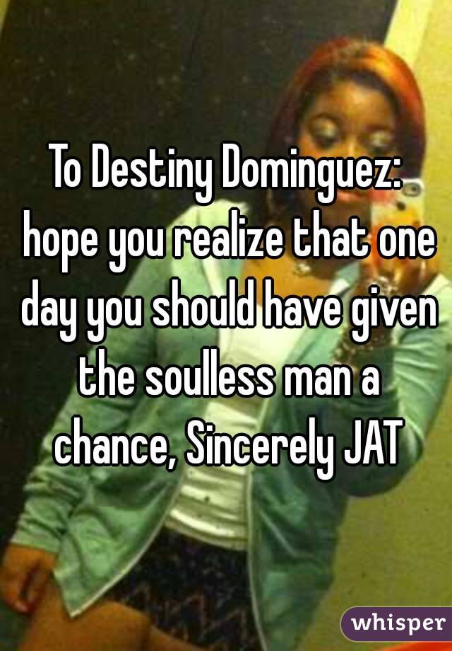 To Destiny Dominguez: hope you realize that one day you should have given the soulless man a chance, Sincerely JAT
