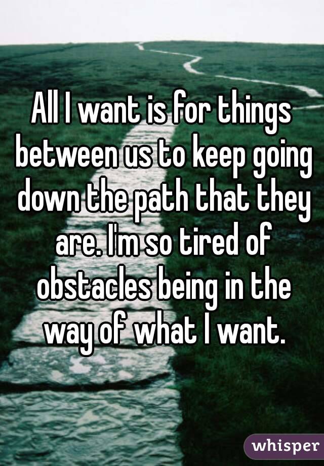All I want is for things between us to keep going down the path that they are. I'm so tired of obstacles being in the way of what I want.