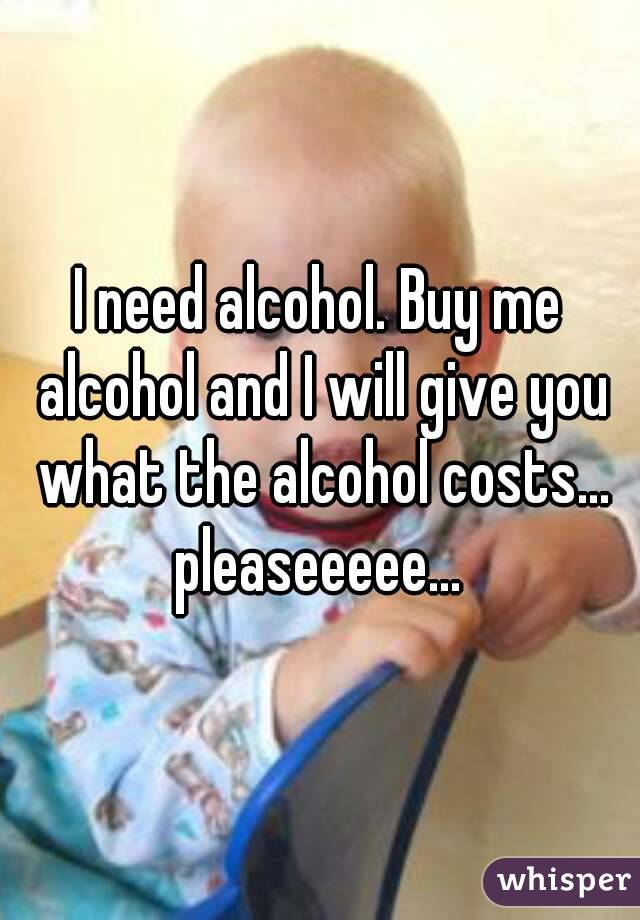 I need alcohol. Buy me alcohol and I will give you what the alcohol costs... pleaseeeee... 