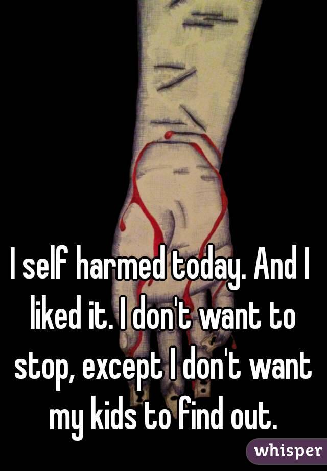 I self harmed today. And I liked it. I don't want to stop, except I don't want my kids to find out.