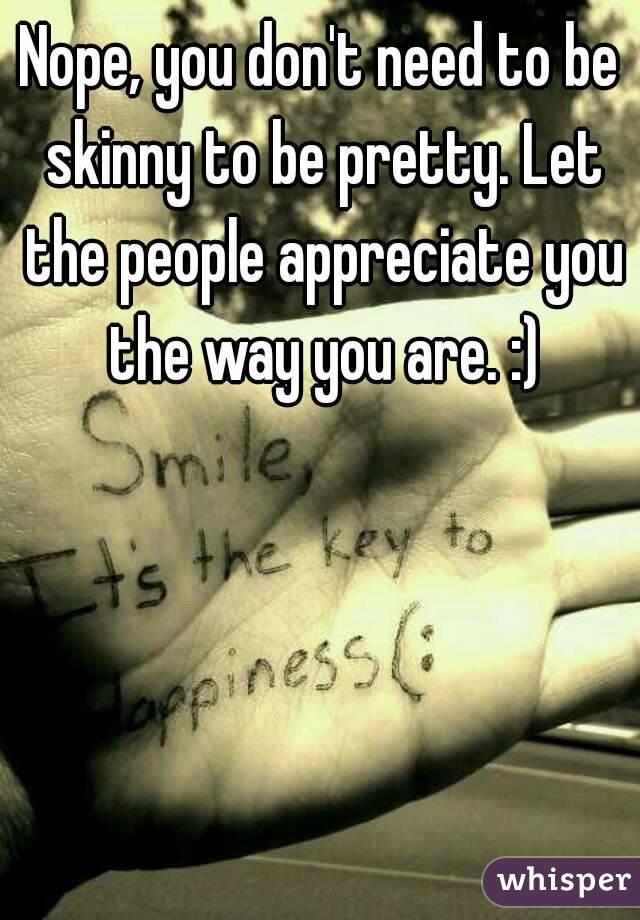Nope, you don't need to be skinny to be pretty. Let the people appreciate you the way you are. :)
