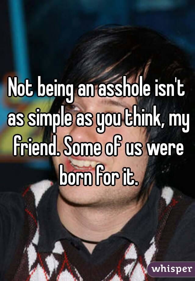 Not being an asshole isn't as simple as you think, my friend. Some of us were born for it.