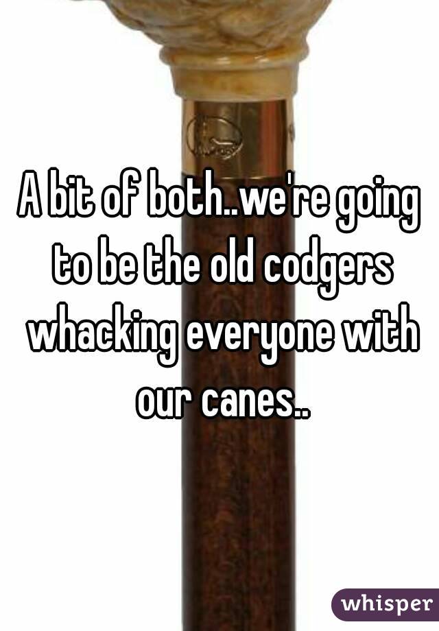 A bit of both..we're going to be the old codgers whacking everyone with our canes..