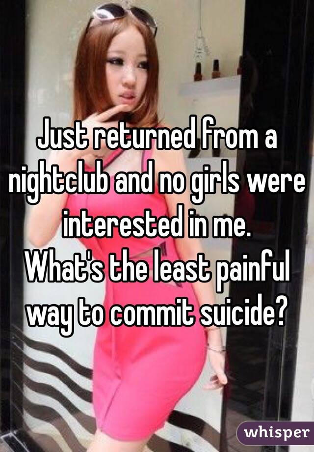 Just returned from a nightclub and no girls were interested in me.
What's the least painful way to commit suicide?