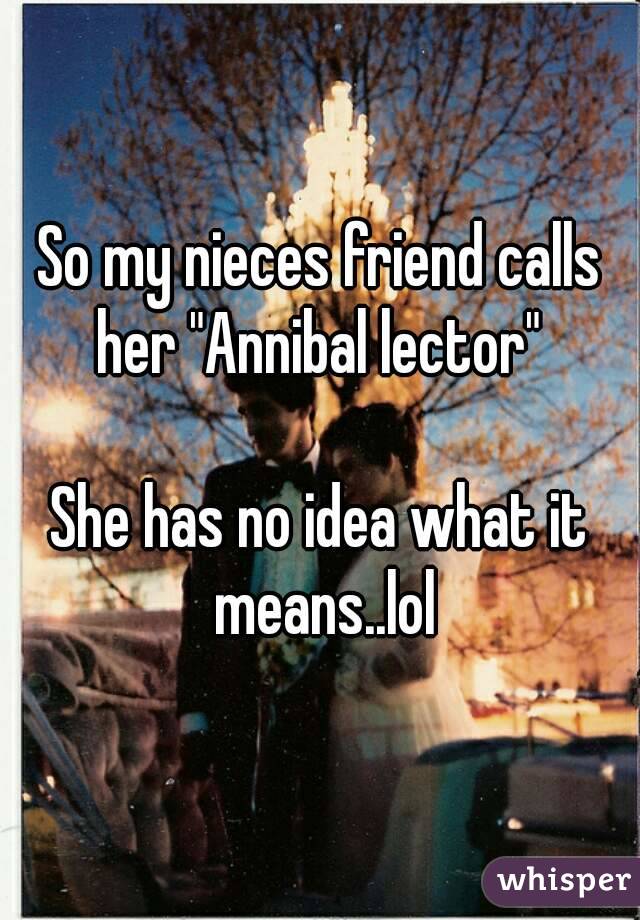 So my nieces friend calls her "Annibal lector" 

She has no idea what it means..lol