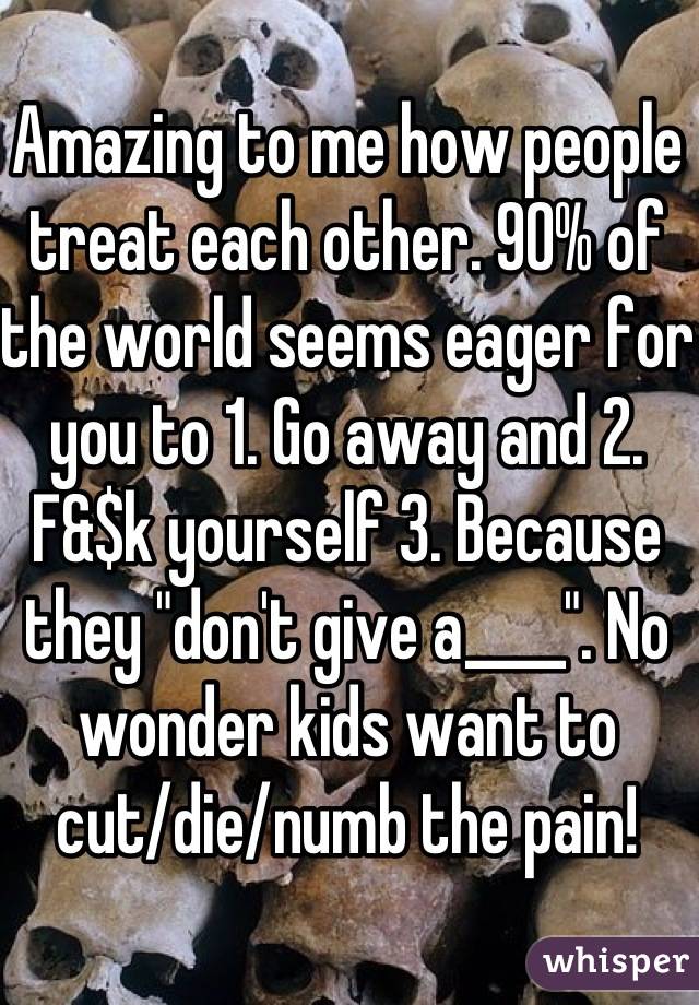 Amazing to me how people treat each other. 90% of the world seems eager for you to 1. Go away and 2. F&$k yourself 3. Because they "don't give a____". No wonder kids want to cut/die/numb the pain!