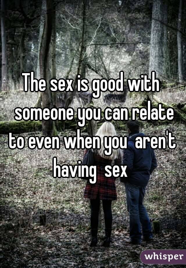 The sex is good with  someone you can relate to even when you  aren't  having  sex  