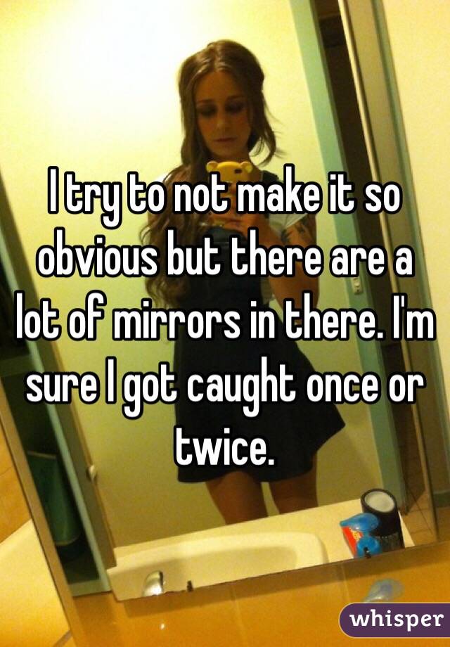 I try to not make it so obvious but there are a lot of mirrors in there. I'm sure I got caught once or twice. 
