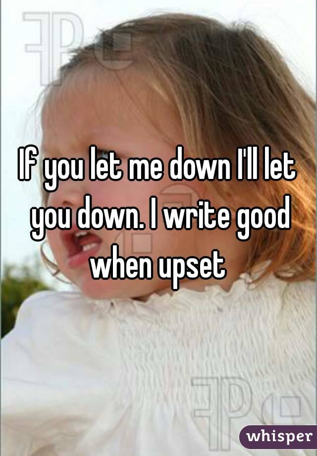 If you let me down I'll let you down. I write good when upset 