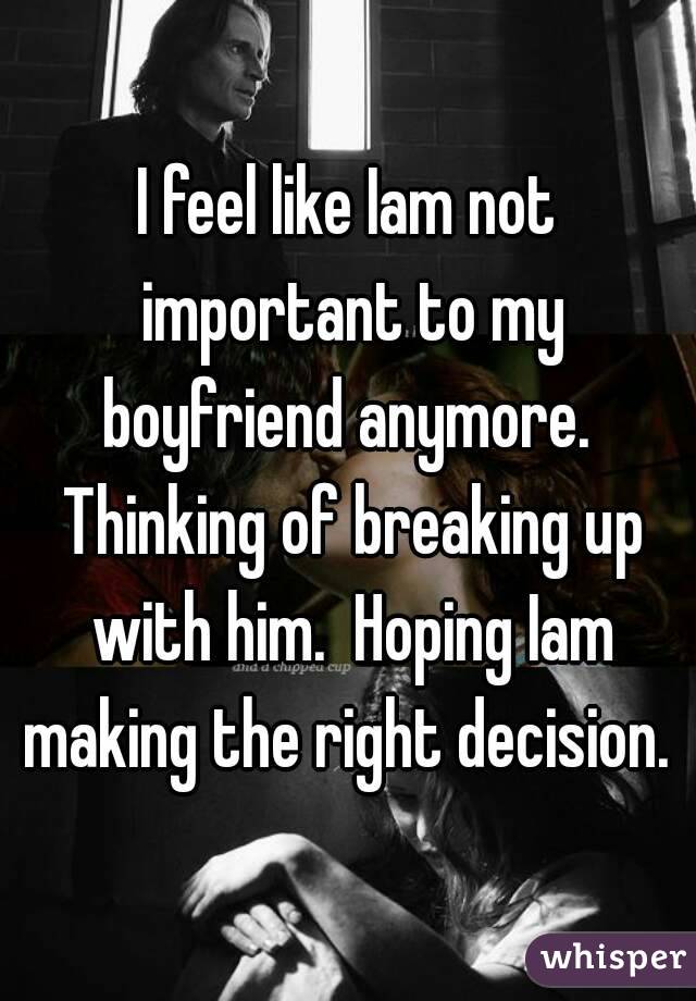 I feel like Iam not important to my boyfriend anymore.  Thinking of breaking up with him.  Hoping Iam making the right decision. 